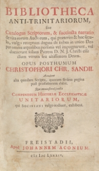 Bibliotheca Anti-Trinitariorum, sive Catalogus Scriptorum, et succincta narratio de vita eorum Auctorum, qui praeterito et hoc seculo, vulgo receptum dogma de tribus in unico Deo per omnia aequalibus personis vel impugnarunt, vel docuerunt solum Patrem D. N. J. Christi esse illum verum seu altissimum Deum / Opus Posthumum Christophori Chr. Sandii. Accedunt alia quaedam Scripta, quorum seriem pagina post praefationem dabit, Quae omnia simul juncta Compendium Historiae Ecclesiasticae Unitariorum, qui Sociniani vulgo audiunt, exhibent