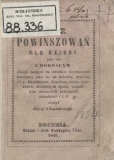 Zbi&oacute;r najnowszych powinszowań dla małych dzieci jako też i dorosłym, służyć mogące na imieniny, urodziny, nowy rok i t. p., dla rodzic&oacute;w dziadk&oacute;w, babek, opiekun&oacute;w, chrzestnych ojc&oacute;w, wujaszk&oacute;w, nauczycieli, przyjacieli, dobrodziej&oacute;w i t. d.