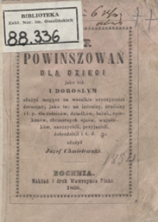 Zbiór najnowszych powinszowań dla małych dzieci jako też i dorosłym, służyć mogące na imieniny, urodziny, nowy rok i t. p., dla rodziców dziadków, babek, opiekunów, chrzestnych ojców, wujaszków, nauczycieli, przyjacieli, dobrodziejów i t. d.