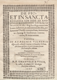 De Pio Et In Sancta Ecclesia Iam Inde Ab Apostolis Receptissimo Sacrarum Imaginum usu deq[ue] sacrilegia novorum Iconoclastarum in extermnandis illis per summam Christi contumeliam, immanitate Itemq[ue] de Sanctorum veneratione et invocatione : Theses In Academia Vilnensi disputandae adversus impium et famosum libellum a Volano quodam recenti Iconomachorum Archiministro editum, Propugnatore Andrea Iurgevicio [...] Praeside [...] Emmanuele A Vega [...]