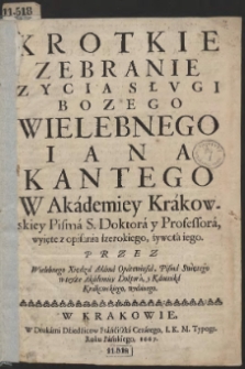 Krotkie Zebranie Zycia Słvgi Bożego [...] Iana Kantego W Akademiey Krakowskiey Pisma S. Doktora y Professora, wyięte z opisania szerokiego żywota iego [...]