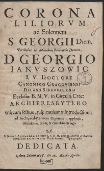 Corona Liliorvm ad Solennem S. Georgii Diem, [...] Georgio Ianvszowic I. V. Doctori, Canonico Cracoviensi [...] vna cum festiuo, auspicatissimæ Introductionis ad Archipresbyteralem Dignitatem applausu, officiosissimi cultus, & Gratulationis ergo. A Nicolao Alexandro Schedel [...] Dedicata, Anno Salutis 1678. die 24. Mensis Aprilis