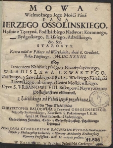 Mowa Wielmożnego Iego Mości Pana Pana Ierzego Ossolinskiego [...] Ktorą miał w Pałacu na Watykanie, dnia 6. Grudnia, Roku Pańskiego, M.DC.XXXIII. Gdy Imięniem [...] Wladislawa Czwartego, Polskiego y Szwedzkiego Krola [...] Oycu S. Vrbanowi VIII. [...] Posłuszeństwo oddawał z Łacińskiego na Polski ięzyk przełożona Y dla [...] Chrysztopha Baldowina z Tęczyna Ossolinskiego [...] Przez Iana Cynerskiego Rachtamowivsza [...] w druk podana