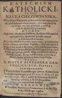 Katechism Katholicki, To Iest Navka Chrzescianska, Wszystkim Wiernym, tylko co do rozumu przydą, pod dusznym zatraceniem iako naywięcey się iey mogą nauczyć, pamiętać y podług niey się sprawować potrzebna, Ktorey Naprzod Duchowni Pasterze, Rodzicy, Nauczyciele ieżeli nie vczą, śmiertelnie grzeßą [...] Przez X. Piotra Alexandra Grochcolickiego, Plebana Iaworskiego [...] zebrana, y do Druku podana [...]