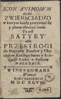 Icon Animorvm Albo Zwiersciadło w ktorym każdy przeyzrżeć się y plamę obaczyć może. To iest Satyry albo Przestrogi do Naprawy Rządow y Obyczaiow Kożdego Stanu y Kondycyi Ludzi w Polszczę Nalezące - War. A