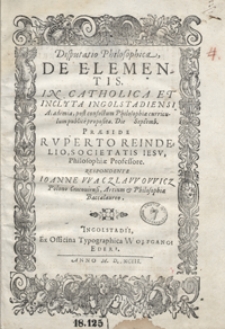 Disputatio Philosophica De Elementis In Catholica Et Inclyta Ingolstadiensi Academia post confectum Philosophiae curriculum publice proposita [...] Praeside Ruperto Reindelio [...]