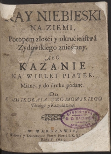 Ray Niebieski Na Ziemi, Potopem złośći y okrucieństwa Zydowskiego znieśiony. Abo Kazanie Na Wielki Piątek Miane y do druku podane. Od X. Mikołaia Szomowskiego Theologa y Kaznodzieię