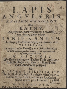 Lapis Angvlaris Kamien Wegielny Abo Kątny Na podparcie osłabiałey Oyczyzny w światobliwym Mężu [...] Ianie Kantym Theologu y Professorze [...] Vpatrzony [...] : W Kazaniv We Srode po wtorey Niedzieli Postu świętego, Roku [...] 1667 Dnia 9 Marca [...] pokazany [...]