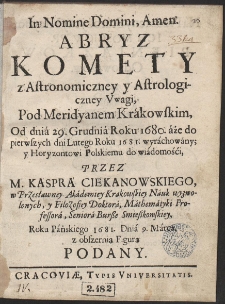 Abryz Komety z Astronomiczney y Astrologiczney Vwagi : Pod Meridyanem Krakowskim, Od dnia 29. Grudnia Roku 1680. aże do pierwszych dni Lutego Roku 1681. wyrachowany y ... do wiadomości Przez M. Kaspra Ciekanowskiego ... Roku Pańskiego 1681. Dnia 9. Marca z obszerną Figurą Podany