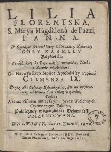 Lilia Florentska, S. M&aacute;rya, M&aacute;gd&aacute;lena de Pazzi, Panna [...] Od naywyższego stolice apostolskiey Papieża Clemensa IX przez akt solenny kanonizatiey swiatu wszytkiemu n&aacute; wonny cnot świętych zapach, pod&aacute;na, a teraz Pismem ninieyszym przez Wielebnych Oyc&oacute;w tegoż Zakonu publiczney wdzięczności oczom, iest prezentowana