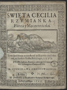 Swięta Cecilia Rzymianka Panna y Męczenniczka : Tym sposobem wtorykroć w Rzymie znaleziona, na końcu Roku Pańskiego, 1599 : Z krotką Historią Zywota y oboyga nalezienia iey y z drugimi Męczennikami X. Stanisława Grochowskiego