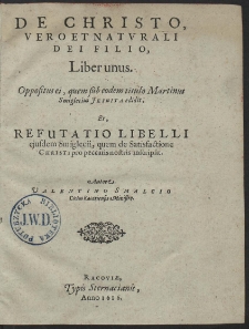 De Christo Vero Et Natvrali Dei Filio, Liber unus : Oppositus ei, quem sub eodem titulo Martinus Smiglecius Jesuita edidit Et Refutatio Libelli ejusdem Smiglecii, quem de Satisfactione Christi pro peccatis nostris inscripsit [...]