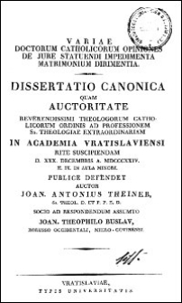 Variae doctorum catholicorum opiniones de jure statuendi impedimenta matrimonium dirimentia : dissertatio canonica quam auctoritate Reverendissimi Theologorum catholicorum ordinis ad professionem Ss. Theologiae extraordinariam in Academia Vratislaviensi rite suscipendiam [...] publice defendet auctor Joan. Antonius Theiner