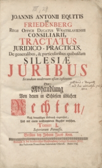 Joannis Antonii Equitis De Friedenberg [...] Tractatus Juridico-Practicus, De generalibus, et particularibus quibusdam Silesiae Juribus Secundum modernum usum institutus Oder Abhandlung Von denen in Schlesien &uuml;blichen Rechten [...]. T. 1.