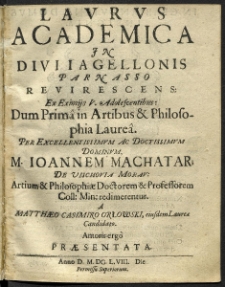 Laurus Academica In Divi Iagellonis Parnasso Revivescens Es Eximijs V. Adolescentibus : Dum Prima in Artibus [et] Philosophia Laurea Per [...] M. Ioannem Machatar [...] redimerentur