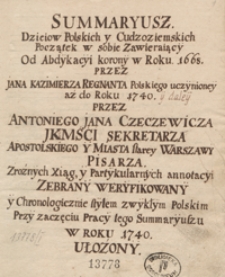 Summaryusz dzieiow polskich y cudzoziemskich początek w sobie zawierający od abdykacyi korony w roku 1668 przez Jana Kazimierza regnanta polskiego uczynioney aż do roku 1740 y daley przez Antoniego Jana Czeczewicza [...] z rożnych xiąg y partykularnych annotacyi zebrany, weryfikowany y chronologicznie [...] w roku 1740 ułożony