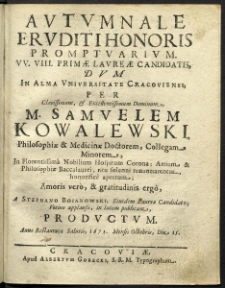 Autumnale eruditi honoris promptuarium. VV. VIII. primae laureae candidatis, dum in alma Universitate Cracoviensi, per clarissimum et excellentissimum Dominum M. Samuelem Kowalewski, Philosophiae et Medicinae Doctorem, Collegam Minorem, in florentissima nobilium hospitum Corona; Artium et Philosophiae Baccalaurei, ritu solenni renuntiarentur, honorifice apertum; amoris vero, et gratitudinis ergo, a Stephano Boianowski, ejusdem Laureae candidato; votivo applausu, in lucem publicam, productum