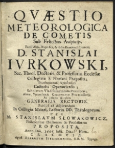 Quaestio Meteorologica de Cometiis Sub Felicibus Auspicijs, Perillustris, Magnifici [et] Adm Reverendi Domini D. Stanislai Jurkowski [...] Almae Universiatits Cracoviensis Procancellarij, Ac interea eiusdem Feneralis Rectoris. Publice ad disputandum in Collegio Maiori, Lectorio DD. Theologorum per M. Stanislaum Słowakowicz, philosophiae doctorem [et] professorem proposita.