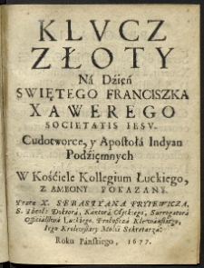 Klucz złoty na dzień Swiętego Franciszka Xawerego Societatis Iesu, Cudotworce, y Apostoła Indyan Podzięmnych w kośćiele Kollegium Łuckiego, z ambonuy pokazanyy. Przez x. Sebastyana Fryiewicza, S. Theol. Doktora, Kantora Ołyckiego, Surrogatora Officialstwa Łuckiego, Proboszcza Klewanskiego, Iego Krolewskiey Mośći Sekretarza.