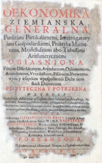 Oekonomika ziemianska generalna Punktámi Pártikulárnemi, Interrogatoryámi Gospodárskiemi, Praktyką Mieśięczną, Modelluszámi abo Tabułámi Arithmetycznemi obiaśniona. Pánom Dźiedzicznym, Arendarzom, Oekonomom, Attendętom, Urzędnikom, Pisárzom Prowentowym y wszystkim wpospolitości Dobr źiemskich Dozorcom pozyteczna i potrzebna w którey znayduią się [...].