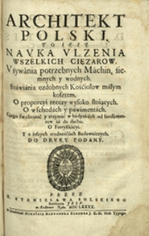 Architekt Polski : to iest Nauka Ulżenia Wszelkich Ciężarow : Używánia potrzebnych Máchin, źiemnych y wodnych : Stáwiánia ozdobnych Kośćiołow máłym kosztem : O proporcyi rzeczy wysoko stoiących : O wschodách y pawimentách [...].