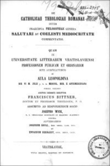 De catholicae theologiae Romanae inter praecipua philosophiae genera salutari ac coelesti mediocritate commentatio : quam in Universitate Litterarum Vratislaviensi professionem publicam et ordinariam rite auspicaturus in Aula Leopoldina die VI m. Julii a.s.r. MDCCCL. hor. X antemeridiana publice defendit [...] Franciscus Bittner