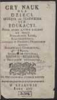 Gry Nauk Dla Dzieci : Służące Do Ułatwienia Ich Edukacyi : Przez Które Łatwo Nauczyć Sie Mogą: Poznawania Liter, Syllabizowania, Czytania w Polskim i Francuskim Ięzyku, Formowania Charakteru, Pisania, Językow Ze Zwyczaiu, Historyi, Geografii, i Początków Artymetyki [!]