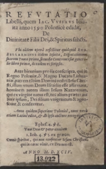 Refutatio Libelli, quem Jac[obus] Vuiekus Iesuita anno 1590 Polonice edidit, De Divinitate Filii Dei, et Spiritus sancti : Ubi eadem opera refellitur quidquid Rob[ertus] Bellarminus itidem Iesuita, Disputationum suarum Tomo primo, secundae Controversiae generalis libro primo de eadem re scripsit. Ante biennium pro iis conscripta, qui in Regno Poloniae, et Magno Ducatu Lithuaniae, patrem ta[n]tum Domini nostri Iesu Christi, illum unum Deum Israelis esse affirmant, hominem autem illum Iesum Nazarenum, qui ex virgine natus est, nec alium praeter aut ante ipsum, Dei filium unigenitum et agnoscunt, et confitentur. Anno quidem superiore Polonice, nunc vero etiam Latine edita, et ab ipso auctore recognita