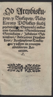 Od Arcybiskupow y Biskupow Rady Korony Polskiey snadź przednieyszey Odpowiedź niektorym heretykom: Stanisławowi Sarnickiemu, Jakubowi Sylwiusowi, Andrzeiowi Przasznikowi, Krzysztophowi Treckiemu y inszym im rownym obłędliwym Kacerzom. - War.B