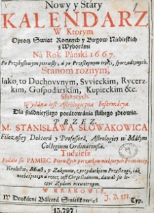 Nowy i stary kalendarz, w kt&oacute;rym opr&oacute;cz świąt rocznych i bieg&oacute;w niebieskich z wyborami na rok [...] sporządzonych, stanom r&oacute;żnym, jako duchownym, świeckim, rycerskim, kupieckim etc. służących, wydana jest astrologiczna informacja dla snadniejszego poratowania słabego zdrowia. Przez [...] Stanisława Słowakowica, filozofiej doktora i profesora, astrologiej w Małym Collegium ordynariusza...