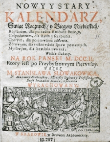 Nowy i stary kalendarz, w kt&oacute;rym opr&oacute;cz świąt rocznych i bieg&oacute;w niebieskich z wyborami na rok [...] sporządzonych, stanom r&oacute;żnym, jako duchownym, świeckim, rycerskim, kupieckim etc. służących, wydana jest astrologiczna informacja dla snadniejszego poratowania słabego zdrowia. Przez [...] Stanisława Słowakowica, filozofiej doktora i profesora, astrologiej w Małym Collegium ordynariusza...