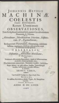 Johannis Hevelii Machin&aelig; Coelestis Pars Posterior, Rerum Uranicarum Observationes, Tam Eclipsium Luminarium, qu&agrave;m Occultationum Planetarum, & Fixarum, Nec non Altitudinum Meridianarum Solarium, Solstitiorum, & &AElig;quinoctiorum ; Un&agrave; cum Reliquorum Planetarum, Fixarumq[ue] omnium hactenus cognitarum, Globisq[ue] adscriptarum, &aelig;qu&egrave; ac plurimarum hucusq[ue] ignotarum Observatis [...] Tribus Libris, exhibens