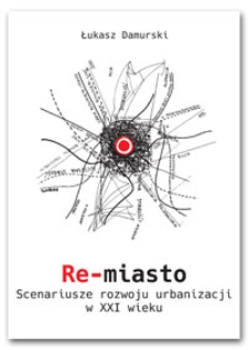 Re-miasto : scenariusze rozwoju urbanizacji w XXI wieku