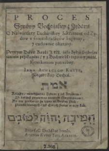 Proces Sprawy Bocheńskiey z Zydami O Naświętszey Eucharistiey Sakrament od Zydow u świętokradźców kupiony, y cudownie okazany. Przytym Dekret Krola J.M. iako Zydźi bezbożni iawnie przekonani, y z Bochnie dla tego wygnani. Kronikarzom potrzebny. Iana Achacego Kmity, Urzęd: Zup Bocheń. תמא : Ksiażko, niewdźięczna Zydom y też Aryanom, Ale będźiesz przyiemna swiętym Chrześćianom: Bo oni gardzą co się dźieie w Boskiey szkole, Prawda błędnych, iak chorych słońce w oczy kole. BenefaC DoMIne bonIs. ΑΓΑΤΟΝ ΚΥΡΙΕ ΤΟΙΣ ΑΓΑΤΟΙΣ