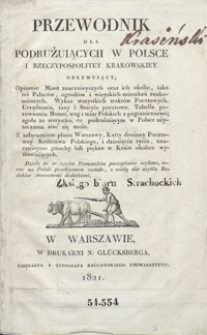 Przewodnik dla podrużuiących w Polsce i Rzeczypospolitey Krakowskiey obeymuiący, opisanie miast znacznieyszych oraz ich okolic, iako też pałac&oacute;w, ogrod&oacute;w i wieyskich mieszkań znakomitszych, wykaz wszystkich trakt&oacute;w pocztowych, urządzenia, taxy i stacyie pocztowe, tabelle por&oacute;wnania monet, wag i miar polskich z pogranicznemi, zgoła to wszystko, co podrużuiącym w Polsce użytecznem stać się może : z załączeniem planu Warszawy, karty drożney pocztowey Kr&oacute;lestwa Polskiego, i dziesięciu rycin, znacznieysze gmachy lub piękne w kraiu okolice wystawiających