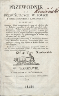 Przewodnik dla podrużuiących w Polsce i Rzeczypospolitey Krakowskiey obeymuiący, opisanie miast znacznieyszych oraz ich okolic, iako też pałaców, ogrodów i wieyskich mieszkań znakomitszych, wykaz wszystkich traktów pocztowych, urządzenia, taxy i stacyie pocztowe, tabelle porównania monet, wag i miar polskich z pogranicznemi, zgoła to wszystko, co podrużuiącym w Polsce użytecznem stać się może : z załączeniem planu Warszawy, karty drożney pocztowey Królestwa Polskiego, i dziesięciu rycin, znacznieysze gmachy lub piękne w kraiu okolice wystawiających