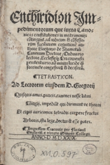 Enchiridion Impedimentorum que iuxta Canonicas constitutiones in matrimoniis co[n]tingunt ad iudicum et co[n]fessorum faciliorem cognitione[m] authore Gregorio de Shamotuli Canonum Doctore, Ordinario lectore, Ecclesieq[ue] Cracoviensis penitentiario, no[n] minus lucide q[ue] succincte congestoru[m] et decisoru[m], Tetrasticon [...]