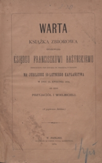 Warta : książka zbiorowa ofiarowana księdzu Franciszkowi Bażyńskiemu, proboszczowi przy kościele św. Wojciecha w Poznaniu, na jubileusz 50-letniego kapłaństwa w dniu 23 kwietnia 1874 od jego przyjaci&oacute;ł i wielbicieli