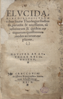 Elucidarius Dialogicus Omnibus Sacrae Theologiae studiosis, perutilis et necessarius, tum infinitaru[m] et quidem antiquarum quaestionum nodos accurate explicans. Noviter ab authore recognitus