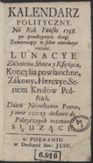 Kalendarz Polityczny Na Rok Pański 1738, po przestępnym drugi Zawieraiąc w sobie rewolucye roczne. Lunacye Zaćmieńia Słońca y Księżyca, Koncylia powszechne, Zakony, Herezye, Seriem Krolow Polskich. Dźień Narodzenia Panow, y inne rzeczy ćiekawe do Politycznych rozmow Słuzące