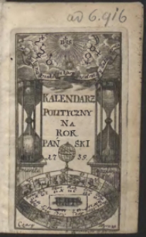 Kalendarz Polityczny Na Rok Pański 1739. Przybyszowy A po przestępnym trzeći; Na 3. częśći rozłożony Zawieraiący w pierwszey Częśći Rewolucye roczne, Lunacye, Zacmienia, Zachod Słońca, Dni Xiężyca, y biegi wszystkich Planet. W 2. Częśći, Seriem Chronologiczną Papieżow, Monarchow, Krolow, Porządek Senatorow, y Dygnitarzow Polskich. W 3. Częśći, rożne Ciekawe rzeczy do politycznych rozmow Słuzące