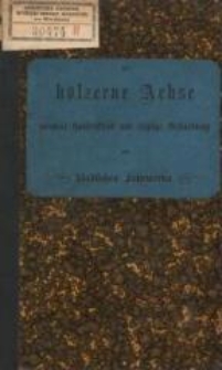 Die h&ouml;lzerne Achse : normale Construction und richtige Behandlung des l&auml;ndlichen Fuhrwerks