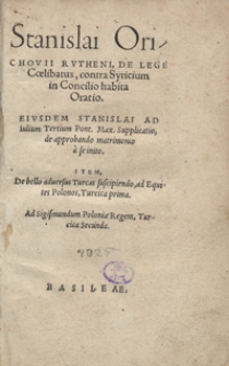 Stanislai Orichovii Rutheni, De Lege Coelibatus, contra Syricium in Concilio habita Oratio. Eiusdem Stanislai Ad Iulium Tertium Pont[ificem] Max[imum] Supplicatio, de approbando matrimonio a se initio. Item, De bello adversus Turcas suscipiendo, ad Equites Polonos, Turcica prima. Ad Sigismundum Poloniae Regem, Turcica Secunda