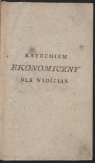 Katechizm ekonomiczny dla włościan albo Nauka przez pytania i odpowiedzi, o rolnictwie, ogrodnictwie, sadownictwie, o utrzymywaniu bydła, koni, r&oacute;żnych trz&oacute;d, drobiu i pszcz&oacute;ł, o ekonomii domow&eacute;y iako o przyzwoitym chodzeniu około gospodarstwa domowego [...] : dzieło pożyteczne nie tylko dla włościan [...]