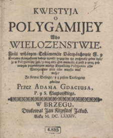 Kwestya o Polygamijey Albo Wielozenstwie : Jeśli wstarym [!] Testamencie Patryarchowie S. y Krolowie starozakonni dobrze czynili, przygany czy pochwały godni byli, że w Polygamijey żyli [...] a jeśli y teraz [...] między Krześciany Polygamia albo Wielożeństwo plac albo mieysce mieć może [...]