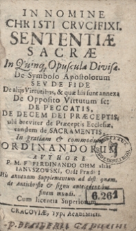 Sententiae Sacrae In Quinq[ue] Opuscula Divisae : De Symbolo Apostolorum Seu De Fide, De alijs Virtutibus [...], De Opposito Virtutum sc[ilicet] De Peccatis, De Decem Dei Praeceptis ubi breviter De Praeceptis Ecclesiae Tandem De Sacramentis In gratiam et commodum Ordinandorum / Authore P. M. F. Ferdinando Ohm alias Januszowski [...]