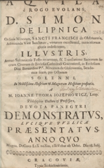 Aquila e Rogo Evolans : D. Simon De Lipnica [...] Admiranda Vitae Sanctitate [...] Illustris, Annuo Solennitatis Festo recurrente et Translatione [...] suorum Cinerum de Ecclesia Cathedrali Cracoviensi in Ecclesiam Divi Bernardini [...] Stradomiae sitam, per Octavam Solenni / M. Ioanne Thoma Iozephowicz [...] Devota Panegyri Demonstratus [...] Paesentatus Anno Quo Magna DeCoro LeX noXas eXtVrbat ab Orbe. Die 18 Iulij.