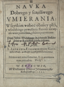 Nauka Dobrego y sczęśliwego Umierania : Wszytkim wobec oboiey płći, y wszelakiego powołania stanom niewymownie potrzebna, y barzo pozyteczna / przez [...] kardynała Bellarmina w Łacińskim ięzyku podana ; a przez X. Andrzeia Łukomskiego [...] w Polski ięzyk przetłumaczona