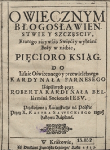 O wiecznym błogosławienstwie y szczęsciu, ktorego zażywaią Swieći y wybrani Boźy w niebie Pięcioro Ksiąg [...] napisanych przez Roberta kardynała Bellarmina [...] ; przeł. z łacinskiego na polskie przez X. Kaspra Sawickiego [...]