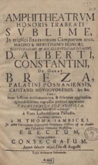 Amphitheatrum Honoris Trabeati Sublime, Jn triplici Brezeiorum Camporum area, Magno et Meritissimo Honori Jllustrissimi [...] Alberti Constantini De Goray Breza [...] : Dum inter festivas acclamationes et solennes applausus, splendidissimo ingressus publici apparatu Palatinatus Sui Auspicia Posnaniae felicissime ordiretur : e Voto Lubranscianae Palladis, Apollinari barbito / a M. Thoma Iambicki [...] Erectum luciq[ue] publicae Consecratum Anno salutis 1692 Die 18. Augusti